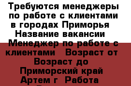 Требуются менеджеры по работе с клиентами в городах Приморья › Название вакансии ­ Менеджер по работе с клиентами › Возраст от ­ 18 › Возраст до ­ 70 - Приморский край, Артем г. Работа » Вакансии   